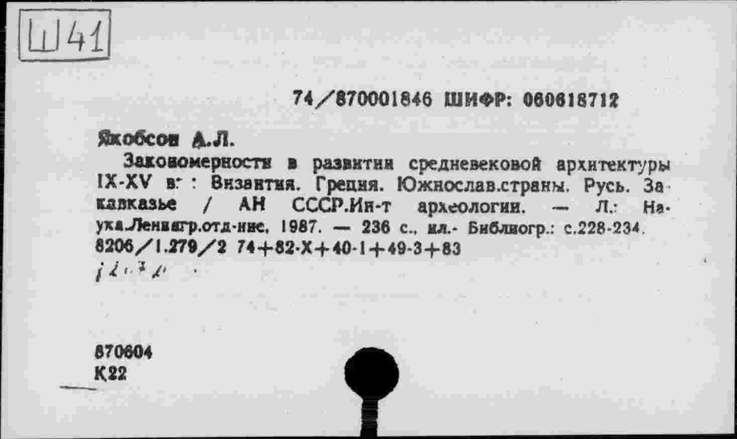 ﻿74/870001846 ШИФР: 060618712
Якобсов Д.Л.
Захономеркостя * развитии средневековой архитектуры IX-XV вг : Византия. Греция. Южнослав.страны. Русь. За кдвказь« / АН СССР.Ин-т археологии. — Л.- На-ухаЛенвигр.отд-иие. 1987. — 236 с., ил.- Библиогр.: с.228-234. 8206/1.270/2 74+82 Х+40-1+49-3+83
•
870604
К22